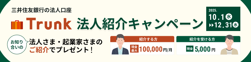 三井住友銀行の法人口座 Trunk(トランク) 法人紹介キャンペーン 2025.10.1(水)〜12.31(水) お知り合いの法人さま・起業家さまのご紹介でプレゼント! 紹介する方 現金最大100,000円/月 紹介を受ける方 現金5,000円