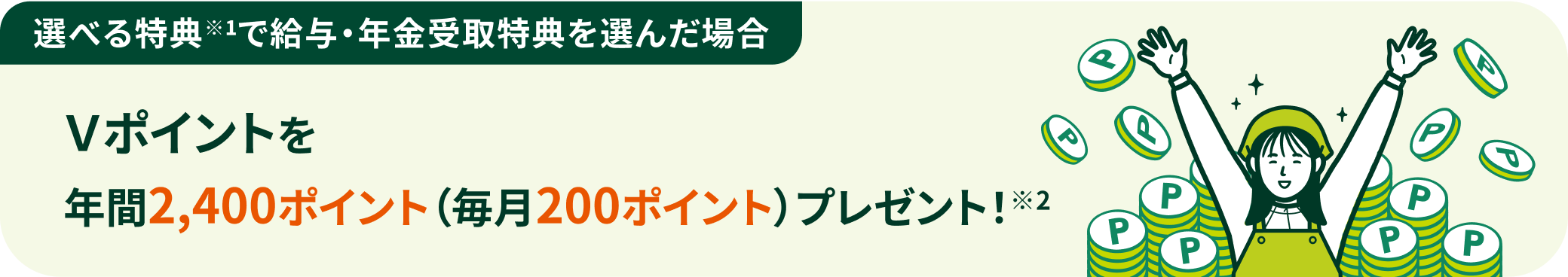 選べる特典※1で給与・年金受取特典を選んだ場合 Vポイントを年間2,400ポイント(毎月200ポイント)プレゼント!※2
