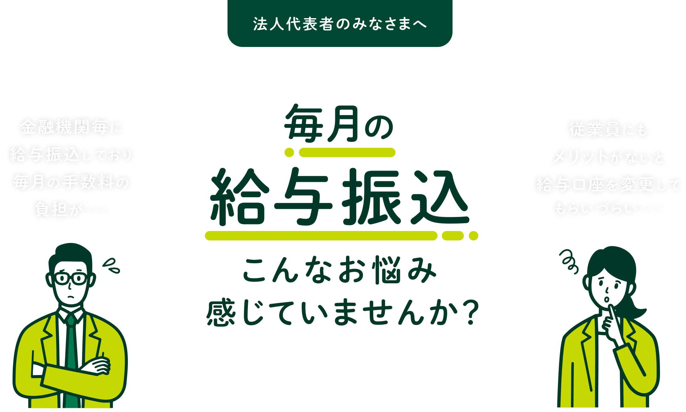 法人代表者のみなさまへ 毎月の給与振込こんなお悩み感じていませんか? 金融機関毎に給与振込しており毎月の手数料の負担が… 従業員にもメリットがないと給与口座を変更してもらいづらい…