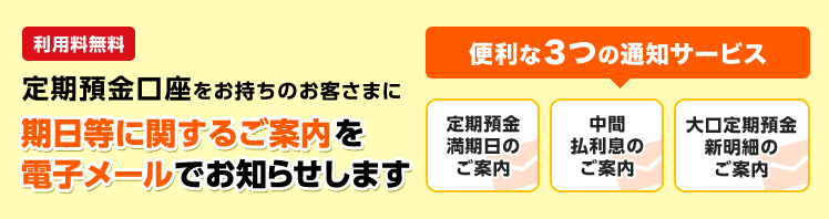 定期預金口座をお持ちのお客さまに期日等に関するご案内を電子メールでお知らせします。