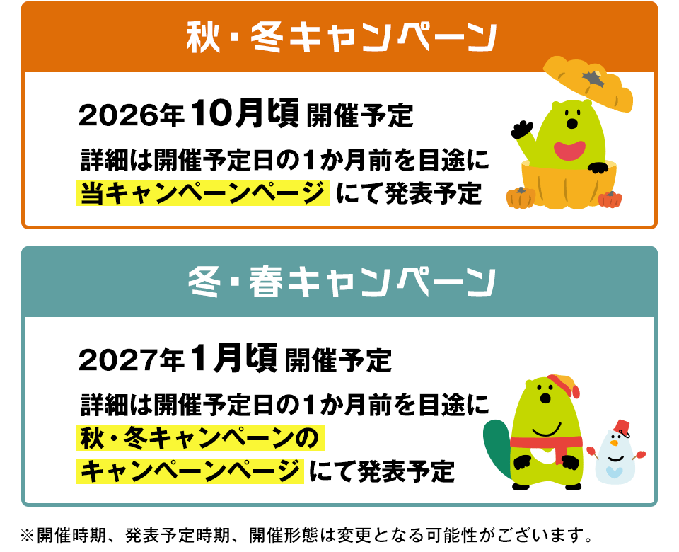 秋・冬キャンペーン 2026年10月頃開催予定 詳細は開催予定日の1か月前を目途に当キャンペーンページにて発表予定 冬・春キャンペーン 2027年1月頃開催予定 詳細は開催予定日の1か月前を目途に秋・冬キャンペーンのキャンペーンページにて発表予定 ※開催時期、発表予定時期、開催形態は変更となる可能性がございます。