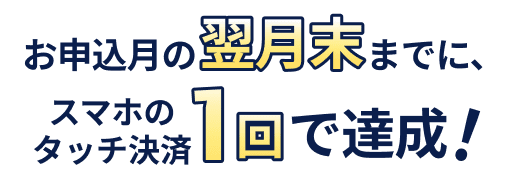 お申込月の翌月末までに、スマホのタッチ決済1回で達成!