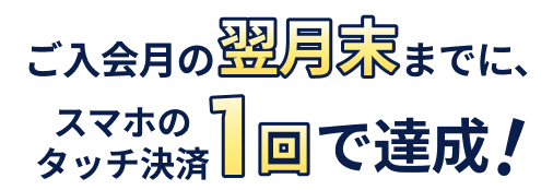 ご入会月の翌月末までに、スマホのタッチ決済1回で達成!
