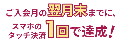 ご入会月の翌月末までに、スマホのタッチ決済1回で達成