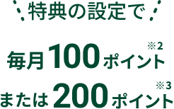 特典の設定で毎月100ポイント※2 または200ポイント※2