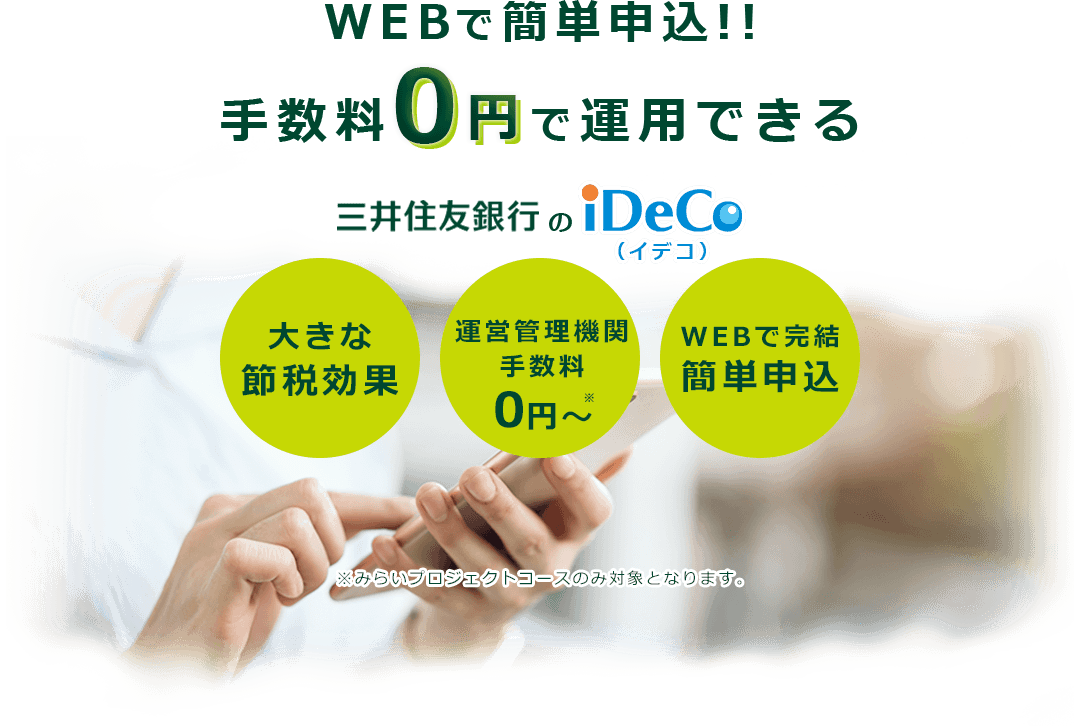 WEBで簡単申込!!手数料0円で運用できる 三井住友銀行のiDeCo 大きな節税効果 運営管理機関手数料0円〜 ※みらいプロジェクトコースのみ対象となります。 WEBで完結簡単申込