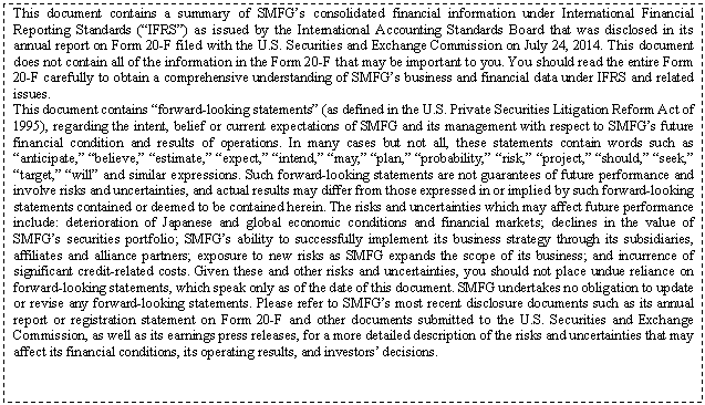 eLXg {bNX: This document contains a summary of SMFGfs consolidated financial information under International Financial Reporting Standards (gIFRSh) as issued by the International Accounting Standards Board that was disclosed in its annual report on Form 20-F filed with the U.S. Securities and Exchange Commission on July 24, 2014. This document does not contain all of the information in the Form 20-F that may be important to you. You should read the entire Form 20-F carefully to obtain a comprehensive understanding of SMFGfs business and financial data under IFRS and related issues.
This document contains gforward-looking statementsh (as defined in the U.S. Private Securities Litigation Reform Act of 1995), regarding the intent, belief or current expectations of SMFG and its management with respect to SMFGfs future financial condition and results of operations. In many cases but not all, these statements contain words such as ganticipate,h gbelieve,h gestimate,h gexpect,h gintend,h gmay,h gplan,h gprobability,h grisk,h gproject,h gshould,h gseek,h gtarget,h gwillh and similar expressions. Such forward-looking statements are not guarantees of future performance and involve risks and uncertainties, and actual results may differ from those expressed in or implied by such forward-looking statements contained or deemed to be contained herein. The risks and uncertainties which may affect future performance include: deterioration of Japanese and global economic conditions and financial markets; declines in the value of SMFGfs securities portfolio; SMFGfs ability to successfully implement its business strategy through its subsidiaries, affiliates and alliance partners; exposure to new risks as SMFG expands the scope of its business; and incurrence of significant credit-related costs. Given these and other risks and uncertainties, you should not place undue reliance on forward-looking statements, which speak only as of the date of this document. SMFG undertakes no obligation to update or revise any forward-looking statements. Please refer to SMFGfs most recent disclosure documents such as its annual report or registration statement on Form 20-F and other documents submitted to the U.S. Securities and Exchange Commission, as well as its earnings press releases, for a more detailed description of the risks and uncertainties that may affect its financial conditions, its operating results, and investorsf decisions.

